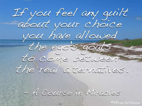 "If you feel any guilt about your choice you have allowed the ego's goals to come between the real alternatives" - A Course in Miracles